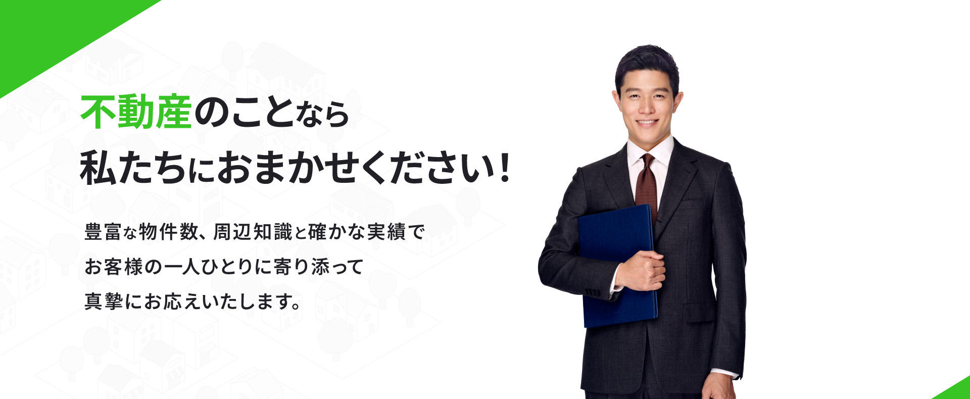 不動産のことなら私たちにおまかせください！豊富な物件数、周辺知識と確かな実績でお客様の一人ひとりに寄り添って真摯にお応えいたします。