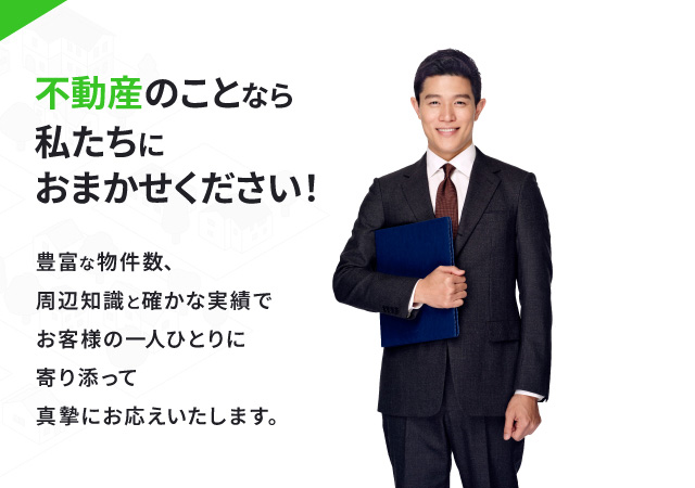 不動産のことなら私たちにおまかせください！豊富な物件数、周辺知識と確かな実績でお客様の一人ひとりに寄り添って真摯にお応えいたします。